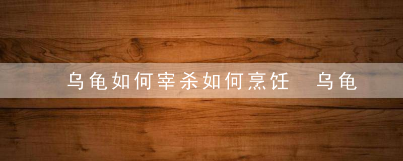 乌龟如何宰杀如何烹饪 乌龟宰杀烹饪操作步骤